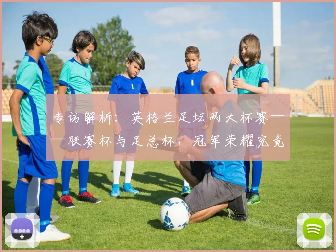 专访解析：英格兰足坛两大杯赛——联赛杯与足总杯，冠军荣耀究竟有何不同？