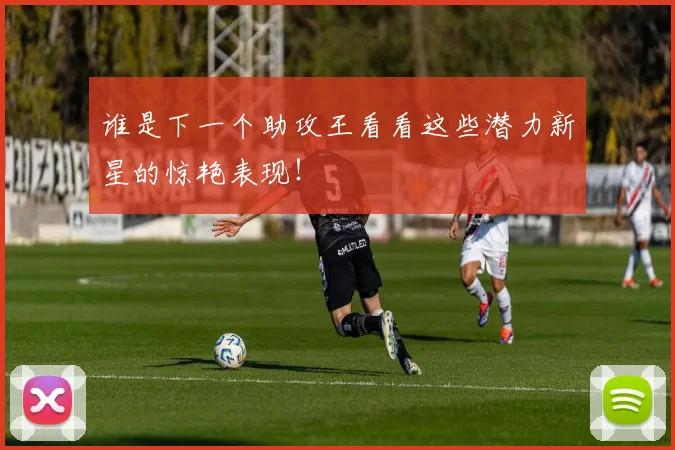 谁是下一个助攻王看看这些潜力新星的惊艳表现！