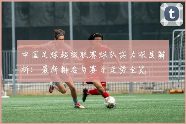 中国足球超级联赛球队实力深度解析：最新排名与赛季走势全览