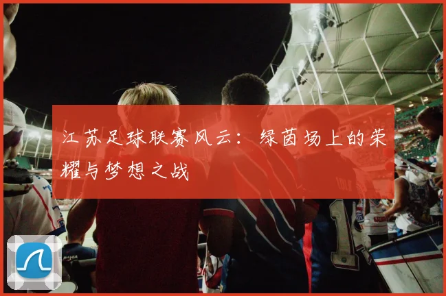 江苏足球联赛风云：绿茵场上的荣耀与梦想之战