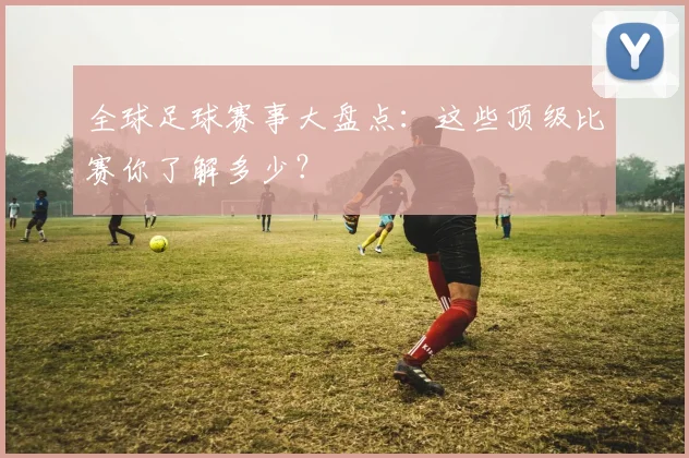 全球足球赛事大盘点：这些顶级比赛你了解多少？