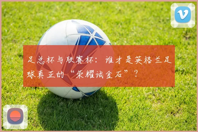 足总杯与联赛杯：谁才是英格兰足球真正的“荣耀试金石”？