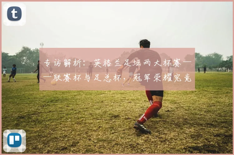 专访解析：英格兰足坛两大杯赛——联赛杯与足总杯，冠军荣耀究竟有何不同？