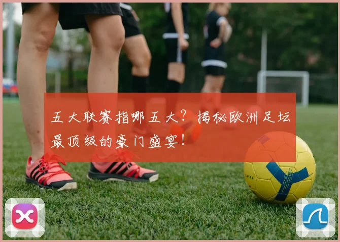 五大联赛指哪五大？揭秘欧洲足坛最顶级的豪门盛宴！